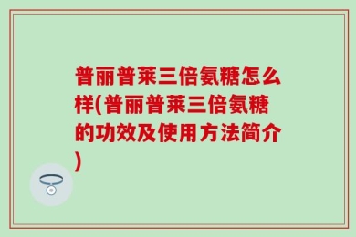 普丽普莱三倍氨糖怎么样(普丽普莱三倍氨糖的功效及使用方法简介)