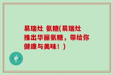 易瑞灶 氨糖(易瑞灶推出华丽氨糖，带给你健康与美味！)