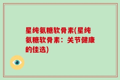 星纯氨糖软骨素(星纯氨糖软骨素：关节健康的佳选)
