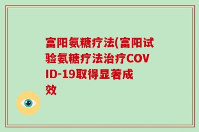 富阳氨糖疗法(富阳试验氨糖疗法治疗COVID-19取得显著成效