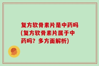 复方软骨素片是中药吗(复方软骨素片属于中药吗？多方面解析)