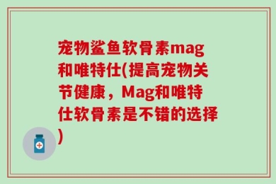 宠物鲨鱼软骨素mag和唯特仕(提高宠物关节健康，Mag和唯特仕软骨素是不错的选择)