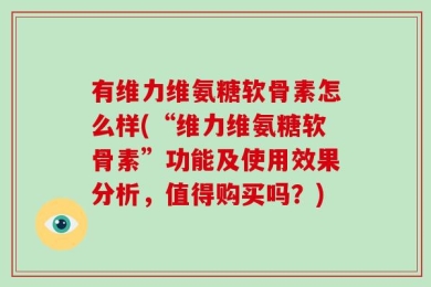 有维力维氨糖软骨素怎么样(“维力维氨糖软骨素”功能及使用效果分析，值得购买吗？)