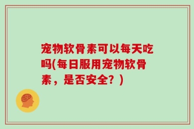 宠物软骨素可以每天吃吗(每日服用宠物软骨素，是否安全？)