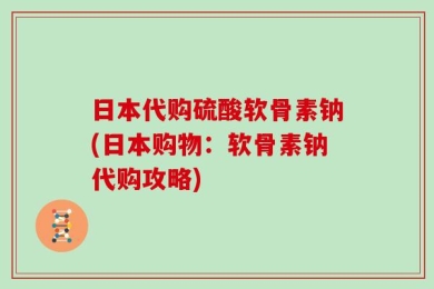 日本代购硫酸软骨素钠(日本购物：软骨素钠代购攻略)