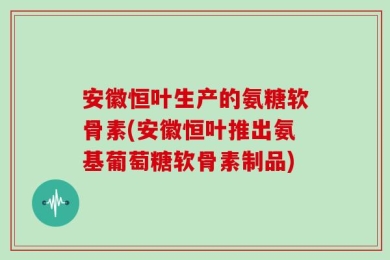 安徽恒叶生产的氨糖软骨素(安徽恒叶推出氨基葡萄糖软骨素制品)