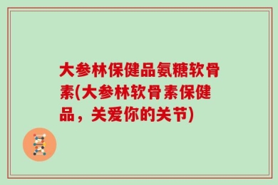 大参林保健品氨糖软骨素(大参林软骨素保健品，关爱你的关节)