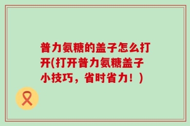 普力氨糖的盖子怎么打开(打开普力氨糖盖子小技巧，省时省力！)