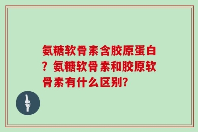 氨糖软骨素含胶原蛋白？氨糖软骨素和胶原软骨素有什么区别？