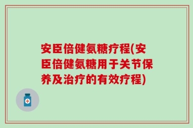 安臣倍健氨糖疗程(安臣倍健氨糖用于关节保养及治疗的有效疗程)