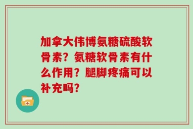 加拿大伟博氨糖硫酸软骨素？氨糖软骨素有什么作用？腿脚疼痛可以补充吗？
