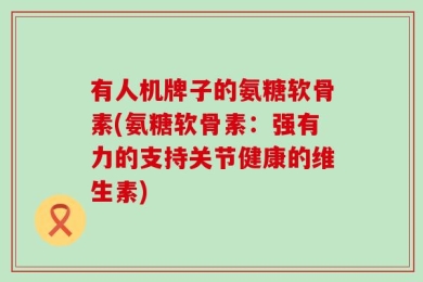 有人机牌子的氨糖软骨素(氨糖软骨素：强有力的支持关节健康的维生素)
