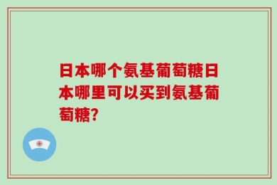 日本哪个氨基葡萄糖日本哪里可以买到氨基葡萄糖？