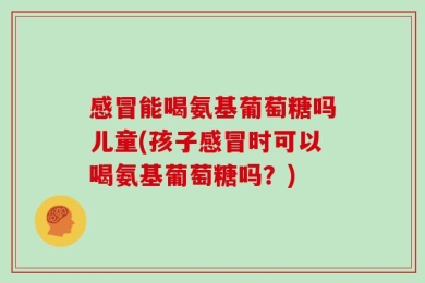 感冒能喝氨基葡萄糖吗儿童(孩子感冒时可以喝氨基葡萄糖吗？)