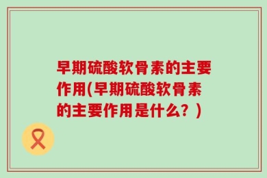 早期硫酸软骨素的主要作用(早期硫酸软骨素的主要作用是什么？)