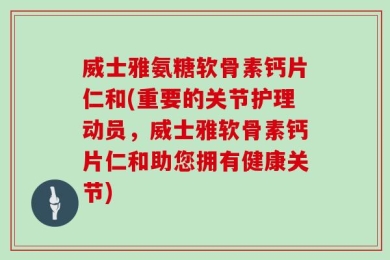 威士雅氨糖软骨素钙片仁和(重要的关节护理动员，威士雅软骨素钙片仁和助您拥有健康关节)