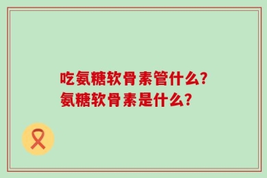 吃氨糖软骨素管什么？氨糖软骨素是什么？
