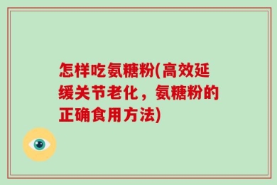 怎样吃氨糖粉(高效延缓关节老化，氨糖粉的正确食用方法)