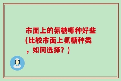 市面上的氨糖哪种好些(比较市面上氨糖种类，如何选择？)
