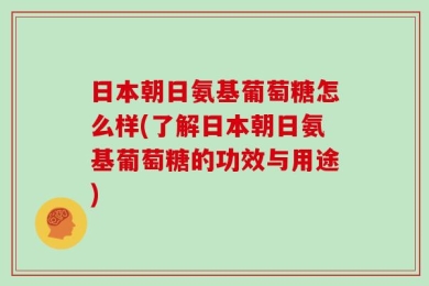 日本朝日氨基葡萄糖怎么样(了解日本朝日氨基葡萄糖的功效与用途)
