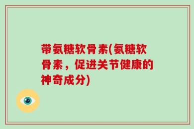 带氨糖软骨素(氨糖软骨素，促进关节健康的神奇成分)