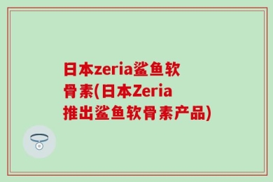 日本zeria鲨鱼软骨素(日本Zeria推出鲨鱼软骨素产品)