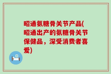昭通氨糖骨关节产品(昭通出产的氨糖骨关节保健品，深受消费者喜爱)