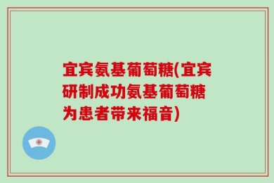 宜宾氨基葡萄糖(宜宾研制成功氨基葡萄糖 为患者带来福音)
