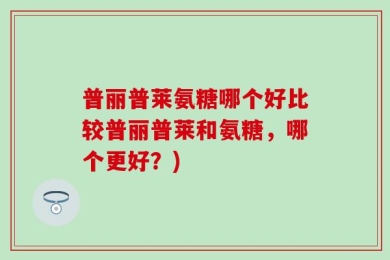 普丽普莱氨糖哪个好比较普丽普莱和氨糖，哪个更好？)