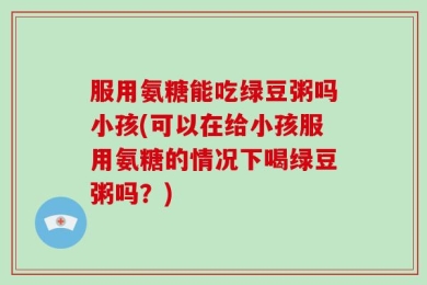 服用氨糖能吃绿豆粥吗小孩(可以在给小孩服用氨糖的情况下喝绿豆粥吗？)