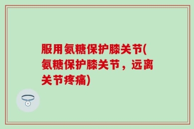 服用氨糖保护膝关节(氨糖保护膝关节，远离关节疼痛)
