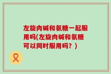 左旋肉碱和氨糖一起服用吗(左旋肉碱和氨糖可以同时服用吗？)