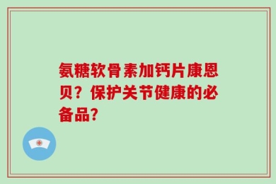 氨糖软骨素加钙片康恩贝？保护关节健康的必备品？