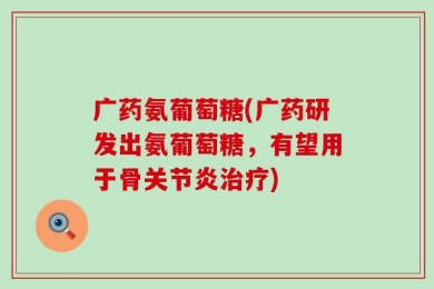 广药氨葡萄糖(广药研发出氨葡萄糖，有望用于骨关节炎治疗)