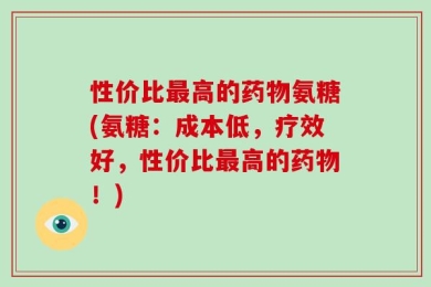 性价比最高的药物氨糖(氨糖：成本低，疗效好，性价比最高的药物！)