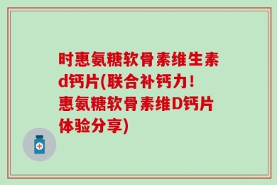 时惠氨糖软骨素维生素d钙片(联合补钙力！惠氨糖软骨素维D钙片体验分享)