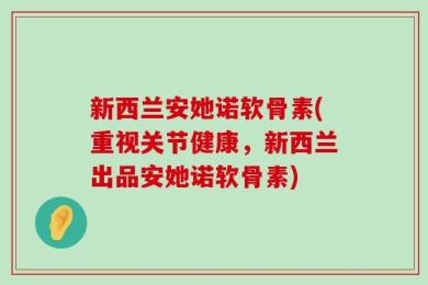 新西兰安她诺软骨素(重视关节健康，新西兰出品安她诺软骨素)