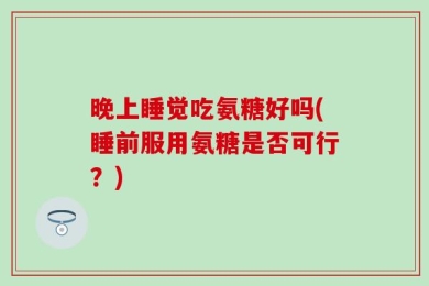 晚上睡觉吃氨糖好吗(睡前服用氨糖是否可行？)