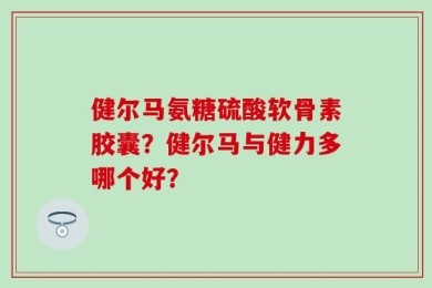 健尔马氨糖硫酸软骨素胶囊？健尔马与健力多哪个好？