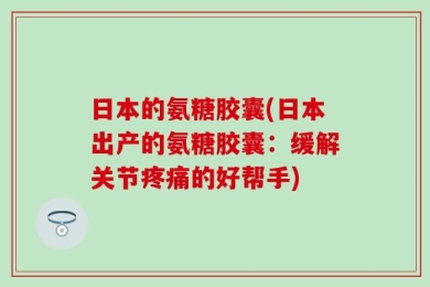 日本的氨糖胶囊(日本出产的氨糖胶囊：缓解关节疼痛的好帮手)