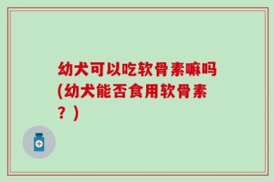 幼犬可以吃软骨素嘛吗(幼犬能否食用软骨素？)