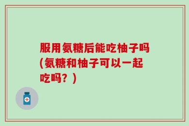 服用氨糖后能吃柚子吗(氨糖和柚子可以一起吃吗？)