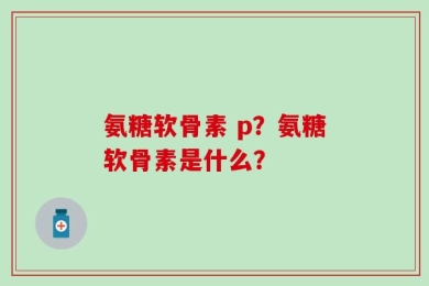 氨糖软骨素 p？氨糖软骨素是什么？