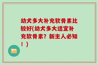 幼犬多大补充软骨素比较好(幼犬多大适宜补充软骨素？新主人必知！)