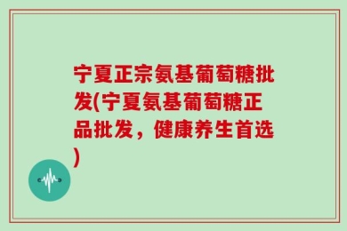 宁夏正宗氨基葡萄糖批发(宁夏氨基葡萄糖正品批发，健康养生首选)