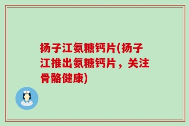 扬子江氨糖钙片(扬子江推出氨糖钙片，关注骨骼健康)