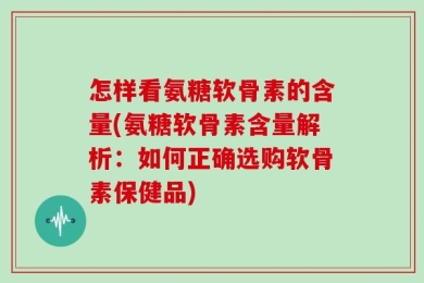 怎样看氨糖软骨素的含量(氨糖软骨素含量解析：如何正确选购软骨素保健品)