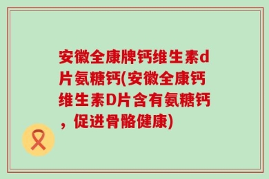 安徽全康牌钙维生素d片氨糖钙(安徽全康钙维生素D片含有氨糖钙，促进骨骼健康)