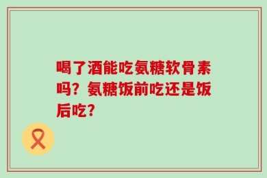 喝了酒能吃氨糖软骨素吗？氨糖饭前吃还是饭后吃？