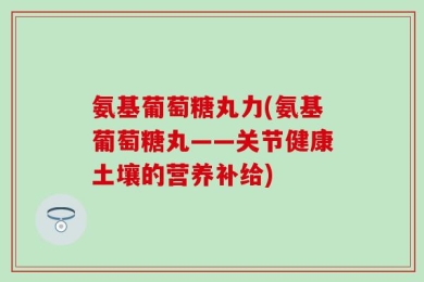 氨基葡萄糖丸力(氨基葡萄糖丸——关节健康土壤的营养补给)